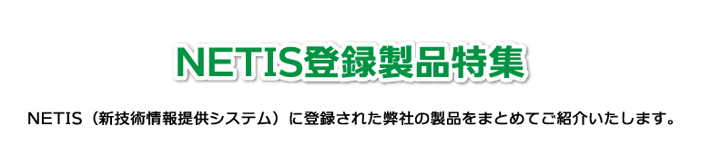 NETIS登録製品特集 NETIS（新技術情報提供システム）に登録された弊社の製品をまとめてご紹介いたします。